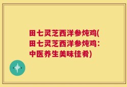 田七灵芝西洋参炖鸡(田七灵芝西洋参炖鸡：中医养生美味佳肴)