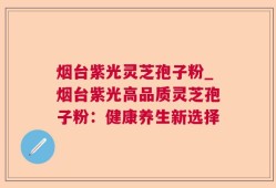 烟台紫光灵芝孢子粉_烟台紫光高品质灵芝孢子粉：健康养生新选择