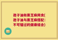 孢子油和黑芝麻同食(孢子油与黑芝麻搭配：不可错过的健康组合)