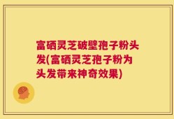 富硒灵芝破壁孢子粉头发(富硒灵芝孢子粉为头发带来神奇效果)