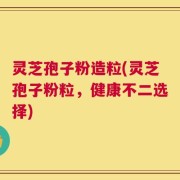 灵芝孢子粉造粒(灵芝孢子粉粒，健康不二选择)