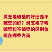 灵芝是破壁的好还是不破壁的好？灵芝袍子粉破壁和不破壁的区别体现在哪些方面