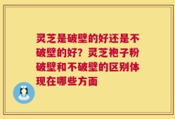 灵芝是破壁的好还是不破壁的好？灵芝袍子粉破壁和不破壁的区别体现在哪些方面