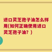 进口灵芝孢子油怎么样用(如何正确使用进口灵芝孢子油？)