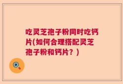 吃灵芝孢子粉同时吃钙片(如何合理搭配灵芝孢子粉和钙片？)