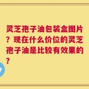 灵芝孢子油包装盒图片？现在什么价位的灵芝孢子油是比较有效果的？