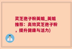 灵芝孢子粉英姐_英姐推荐：高效灵芝孢子粉，提升健康与活力)