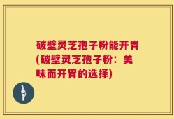 破壁灵芝孢子粉能开胃(破壁灵芝孢子粉：美味而开胃的选择)