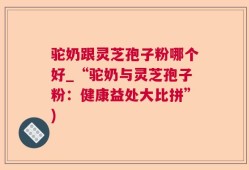 驼奶跟灵芝孢子粉哪个好_“驼奶与灵芝孢子粉：健康益处大比拼”)