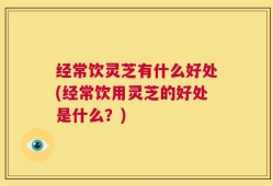 经常饮灵芝有什么好处(经常饮用灵芝的好处是什么？)