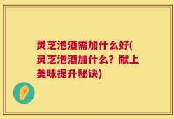灵芝泡酒需加什么好(灵芝泡酒加什么？献上美味提升秘诀)