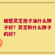 破壁灵芝孢子油什么牌子好？灵芝粉什么牌子的好？