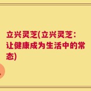 立兴灵芝(立兴灵芝：让健康成为生活中的常态)