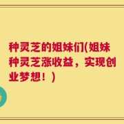 种灵芝的姐妹们(姐妹种灵芝涨收益，实现创业梦想！)