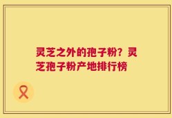 灵芝之外的孢子粉？灵芝孢子粉产地排行榜