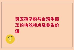 灵芝孢子粉与台湾牛樟芝的功效特点及养生价值