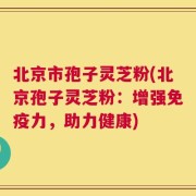 北京市孢子灵芝粉(北京孢子灵芝粉：增强免疫力，助力健康)