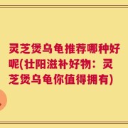 灵芝煲乌龟推荐哪种好呢(壮阳滋补好物：灵芝煲乌龟你值得拥有)