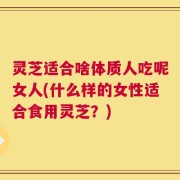 灵芝适合啥体质人吃呢女人(什么样的女性适合食用灵芝？)