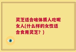 灵芝适合啥体质人吃呢女人(什么样的女性适合食用灵芝？)