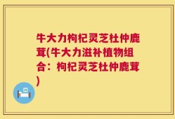 牛大力枸杞灵芝杜仲鹿茸(牛大力滋补植物组合：枸杞灵芝杜仲鹿茸)