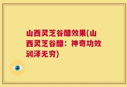山西灵芝谷醋效果(山西灵芝谷醋：神奇功效润泽无穷)