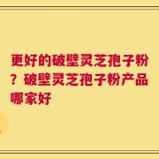 更好的破壁灵芝孢子粉？破壁灵芝孢子粉产品哪家好