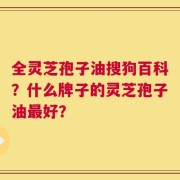 全灵芝孢子油搜狗百科？什么牌子的灵芝孢子油最好？