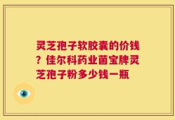 灵芝孢子软胶囊的价钱？佳尔科药业菌宝牌灵芝孢子粉多少钱一瓶