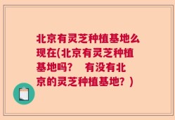 北京有灵芝种植基地么现在(北京有灵芝种植基地吗？  有没有北京的灵芝种植基地？)
