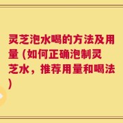 灵芝泡水喝的方法及用量 (如何正确泡制灵芝水，推荐用量和喝法)