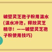 破壁灵芝孢子粉用温水(温水冲泡，释放灵芝精华！——破壁灵芝孢子粉使用技巧)