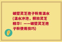 破壁灵芝孢子粉用温水(温水冲泡，释放灵芝精华！——破壁灵芝孢子粉使用技巧)
