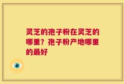 灵芝的孢子粉在灵芝的哪里？孢子粉产地哪里的最好
