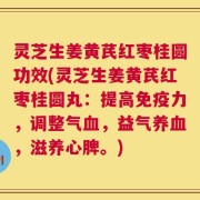 灵芝生姜黄芪红枣桂圆功效(灵芝生姜黄芪红枣桂圆丸：提高免疫力，调整气血，益气养血，滋养心脾。)