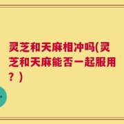 灵芝和天麻相冲吗(灵芝和天麻能否一起服用？)