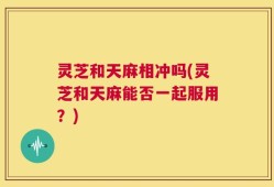 灵芝和天麻相冲吗(灵芝和天麻能否一起服用？)