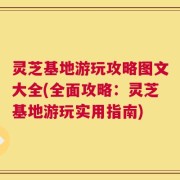 灵芝基地游玩攻略图文大全(全面攻略：灵芝基地游玩实用指南)