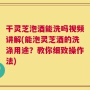 干灵芝泡酒能洗吗视频讲解(能泡灵芝酒的洗涤用途？教你细致操作法)