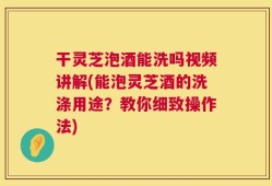 干灵芝泡酒能洗吗视频讲解(能泡灵芝酒的洗涤用途？教你细致操作法)
