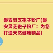 磐安灵芝孢子粉厂(磐安灵芝孢子粉厂：为您打造天然健康精品)