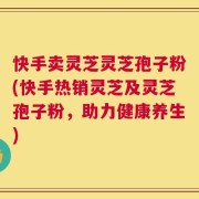 快手卖灵芝灵芝孢子粉(快手热销灵芝及灵芝孢子粉，助力健康养生)
