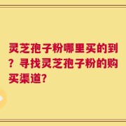 灵芝孢子粉哪里买的到？寻找灵芝孢子粉的购买渠道？