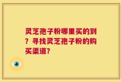 灵芝孢子粉哪里买的到？寻找灵芝孢子粉的购买渠道？