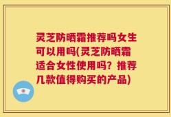 灵芝防晒霜推荐吗女生可以用吗(灵芝防晒霜适合女性使用吗？推荐几款值得购买的产品)