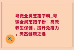 粤微全灵芝孢子粉_粤微全灵芝孢子粉：高效养生保健，提升免疫力，天然健康之选