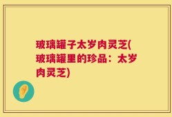 玻璃罐子太岁肉灵芝(玻璃罐里的珍品：太岁肉灵芝)