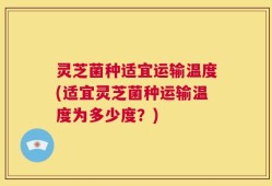 灵芝菌种适宜运输温度(适宜灵芝菌种运输温度为多少度？)