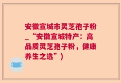 安徽宣城市灵芝孢子粉_“安徽宣城特产：高品质灵芝孢子粉，健康养生之选”)