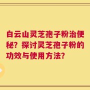 白云山灵芝孢子粉治便秘？探讨灵芝孢子粉的功效与使用方法？
